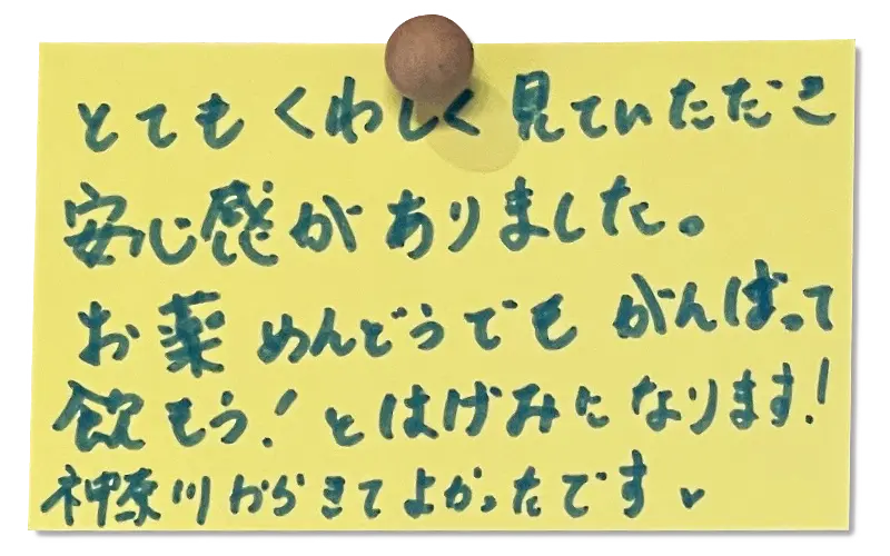 とてもくわしく見ていただき安心感がありました。
お薬めんどうでもがんばって飲もう！とはげみになります！
神奈川から来てよかったです